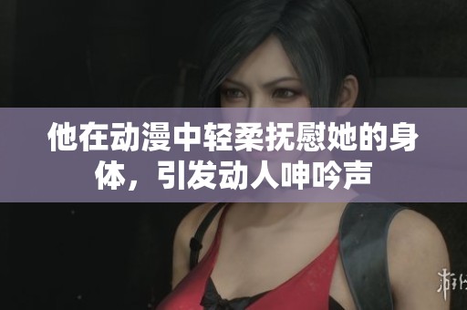 他在动漫中轻柔抚慰她的身体，引发动人呻吟声