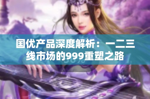 国优产品深度解析：一二三线市场的999重塑之路