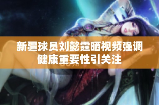 新疆球员刘懿霆晒视频强调健康重要性引关注