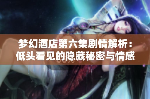 梦幻酒店第六集剧情解析：低头看见的隐藏秘密与情感纠葛