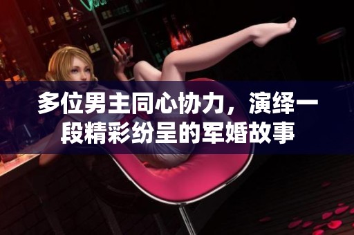 多位男主同心协力，演绎一段精彩纷呈的军婚故事