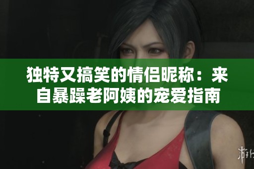 独特又搞笑的情侣昵称：来自暴躁老阿姨的宠爱指南
