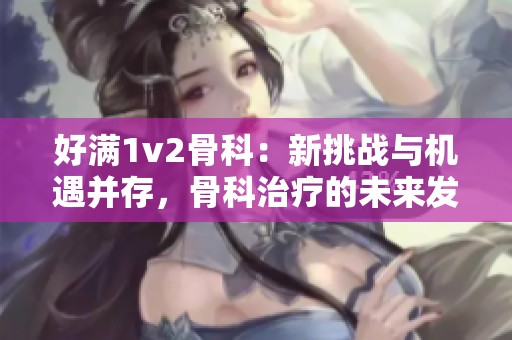 好满1v2骨科：新挑战与机遇并存，骨科治疗的未来发展展望
