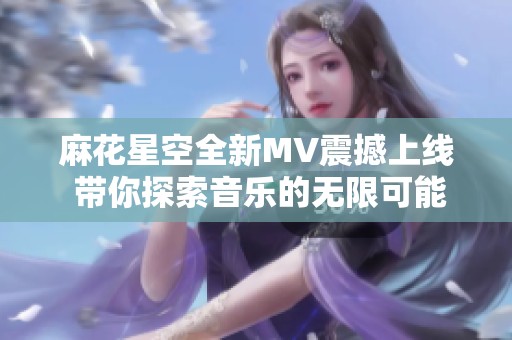 麻花星空全新MV震撼上线 带你探索音乐的无限可能