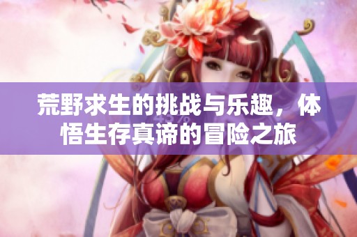 荒野求生的挑战与乐趣，体悟生存真谛的冒险之旅