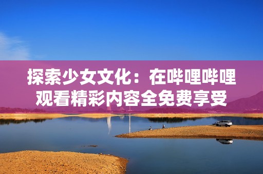 探索少女文化：在哔哩哔哩观看精彩内容全免费享受