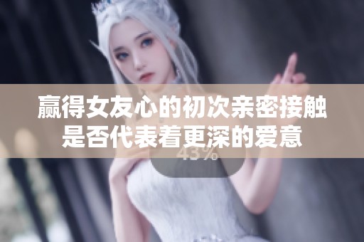 赢得女友心的初次亲密接触是否代表着更深的爱意
