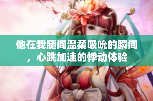 他在我腿间温柔吸吮的瞬间，心跳加速的悸动体验