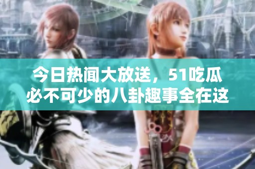 今日热闻大放送，51吃瓜必不可少的八卦趣事全在这里！