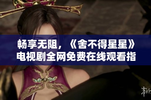 畅享无阻，《舍不得星星》电视剧全网免费在线观看指南