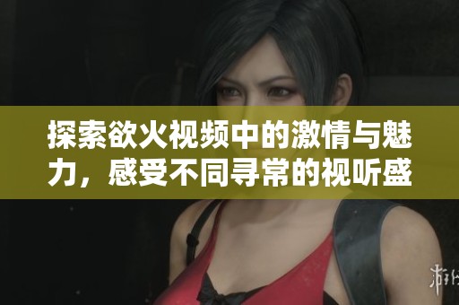 探索欲火视频中的激情与魅力，感受不同寻常的视听盛宴