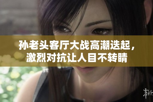 孙老头客厅大战高潮迭起，激烈对抗让人目不转睛