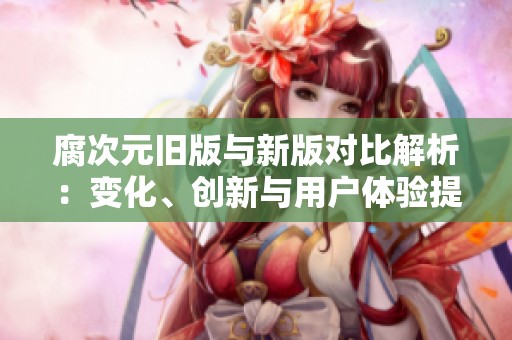 腐次元旧版与新版对比解析：变化、创新与用户体验提升
