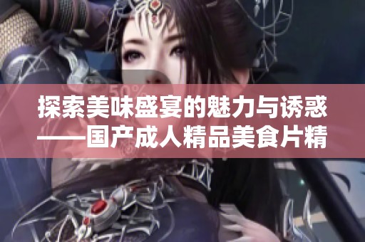 探索美味盛宴的魅力与诱惑——国产成人精品美食片精彩呈现