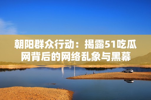 朝阳群众行动：揭露51吃瓜网背后的网络乱象与黑幕