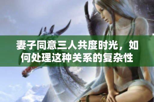 妻子同意三人共度时光，如何处理这种关系的复杂性
