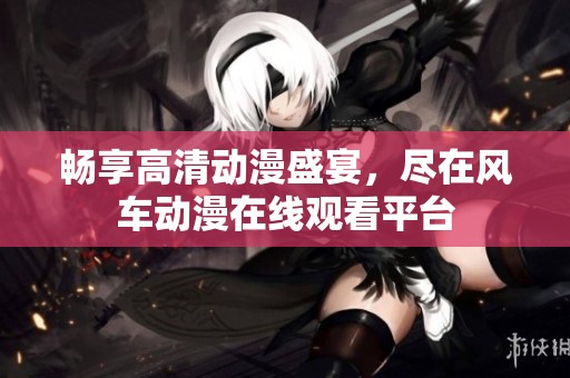 畅享高清动漫盛宴，尽在风车动漫在线观看平台