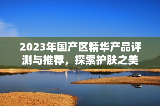 2023年国产区精华产品评测与推荐，探索护肤之美