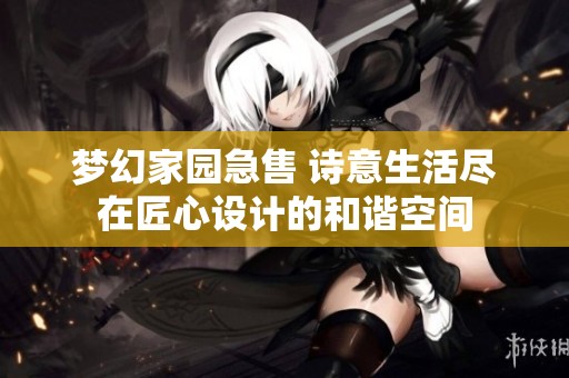 梦幻家园急售 诗意生活尽在匠心设计的和谐空间