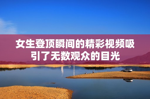 女生登顶瞬间的精彩视频吸引了无数观众的目光