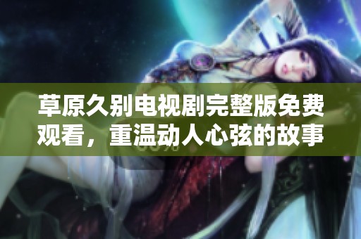 草原久别电视剧完整版免费观看，重温动人心弦的故事与情感