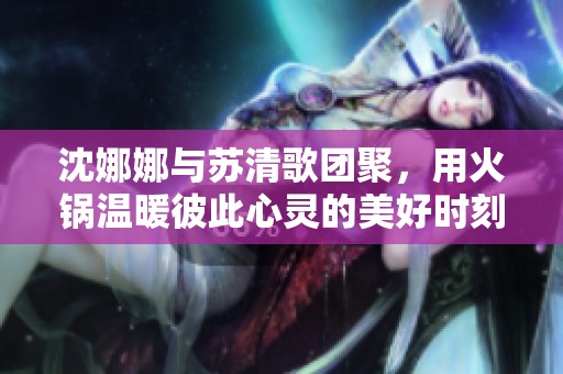 沈娜娜与苏清歌团聚，用火锅温暖彼此心灵的美好时刻