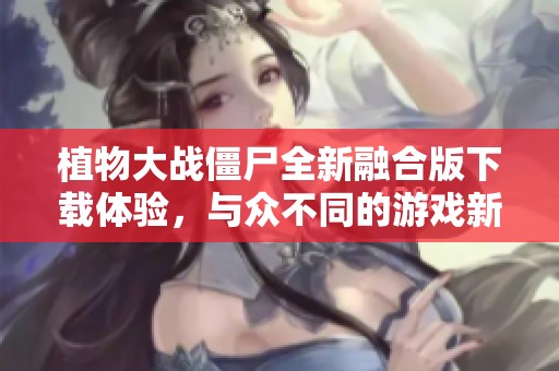 植物大战僵尸全新融合版下载体验，与众不同的游戏新玩法！