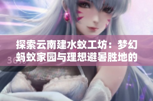 探索云南建水蚁工坊：梦幻蚂蚁家园与理想避暑胜地的完美结合