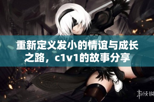 重新定义发小的情谊与成长之路，c1v1的故事分享