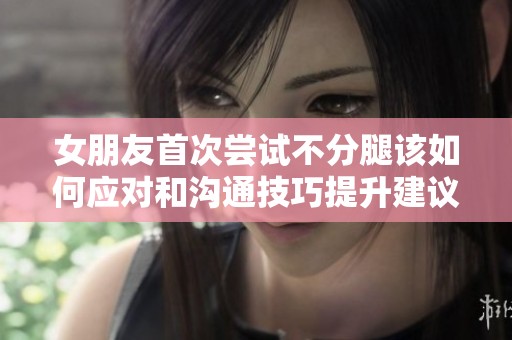 女朋友首次尝试不分腿该如何应对和沟通技巧提升建议