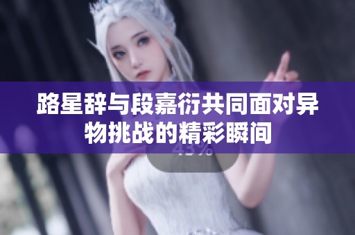 路星辞与段嘉衍共同面对异物挑战的精彩瞬间