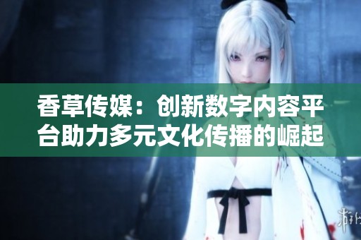 香草传媒：创新数字内容平台助力多元文化传播的崛起