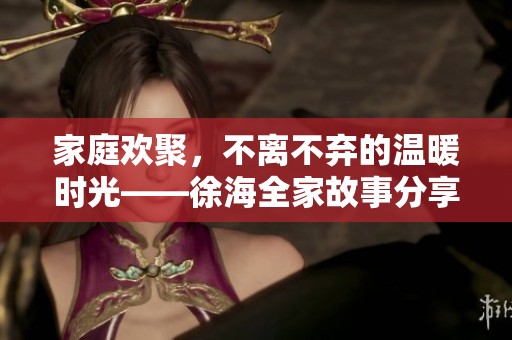 家庭欢聚，不离不弃的温暖时光——徐海全家故事分享