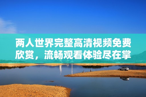 两人世界完整高清视频免费欣赏，流畅观看体验尽在掌握