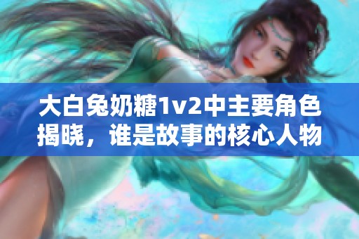 大白兔奶糖1v2中主要角色揭晓，谁是故事的核心人物