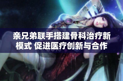亲兄弟联手搭建骨科治疗新模式 促进医疗创新与合作