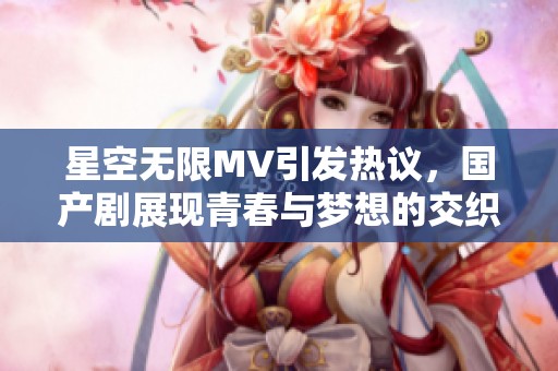 星空无限MV引发热议，国产剧展现青春与梦想的交织