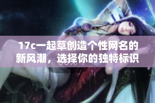 17c一起草创造个性网名的新风潮，选择你的独特标识