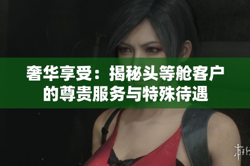 奢华享受：揭秘头等舱客户的尊贵服务与特殊待遇
