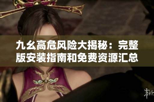 九幺高危风险大揭秘：完整版安装指南和免费资源汇总