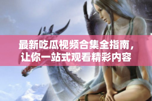 最新吃瓜视频合集全指南，让你一站式观看精彩内容