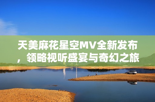 天美麻花星空MV全新发布，领略视听盛宴与奇幻之旅
