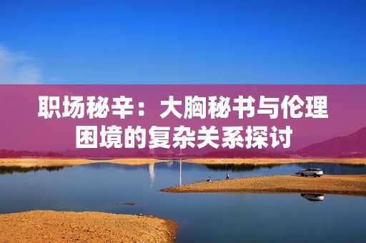 职场秘辛：大胸秘书与伦理困境的复杂关系探讨
