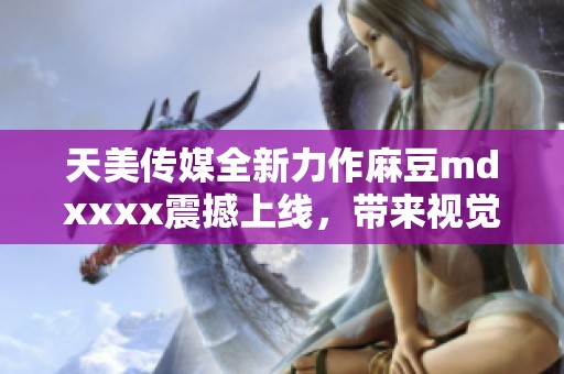 天美传媒全新力作麻豆mdxxxx震撼上线，带来视觉盛宴