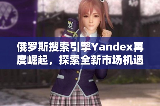 俄罗斯搜索引擎Yandex再度崛起，探索全新市场机遇