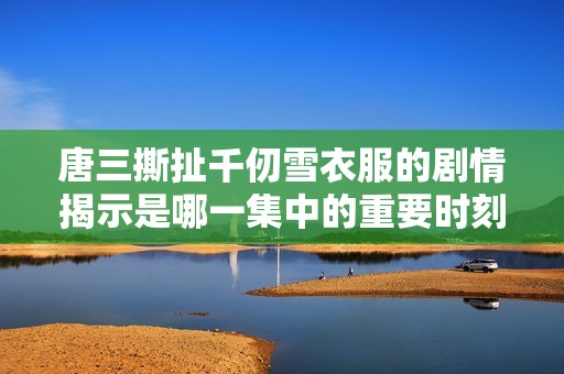 唐三撕扯千仞雪衣服的剧情揭示是哪一集中的重要时刻