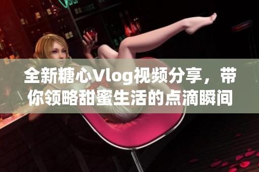 全新糖心Vlog视频分享，带你领略甜蜜生活的点滴瞬间