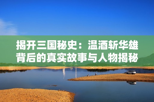 揭开三国秘史：温酒斩华雄背后的真实故事与人物揭秘
