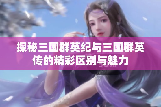 探秘三国群英纪与三国群英传的精彩区别与魅力