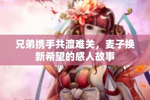 兄弟携手共渡难关，麦子换新希望的感人故事